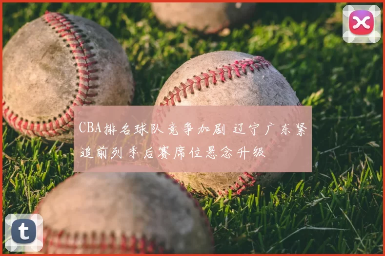 CBA排名球队竞争加剧 辽宁广东紧追前列季后赛席位悬念升级