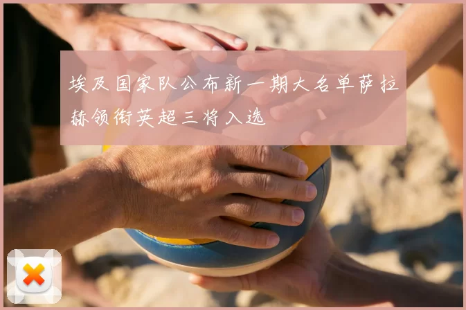 埃及国家队公布新一期大名单萨拉赫领衔英超三将入选