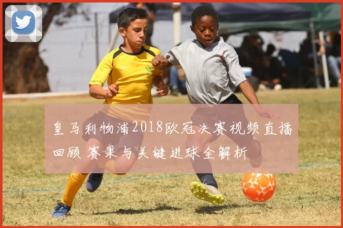 皇马利物浦2018欧冠决赛视频直播回顾 赛果与关键进球全解析