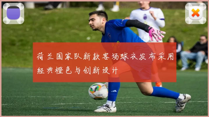 荷兰国家队新款客场球衣发布采用经典橙色与创新设计