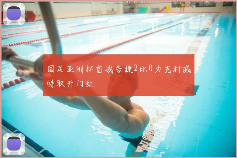 国足亚洲杯首战告捷2比0力克科威特取开门红