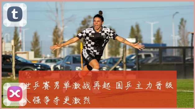 世乒赛男单激战再起 国乒主力晋级八强争夺更激烈