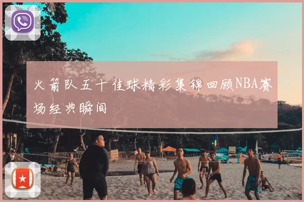 火箭队五十佳球精彩集锦回顾NBA赛场经典瞬间