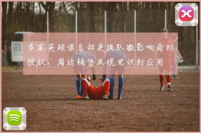 多家英超俱乐部更换队徽影响商标授权、周边销售及视觉识别应用