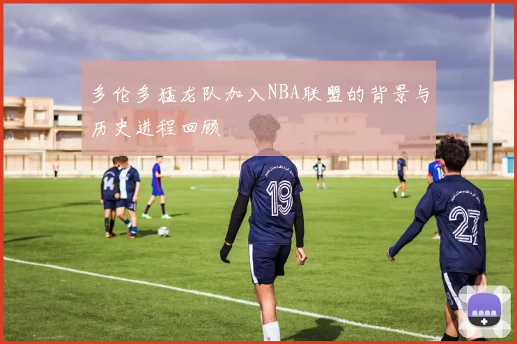 多伦多猛龙队加入NBA联盟的背景与历史进程回顾