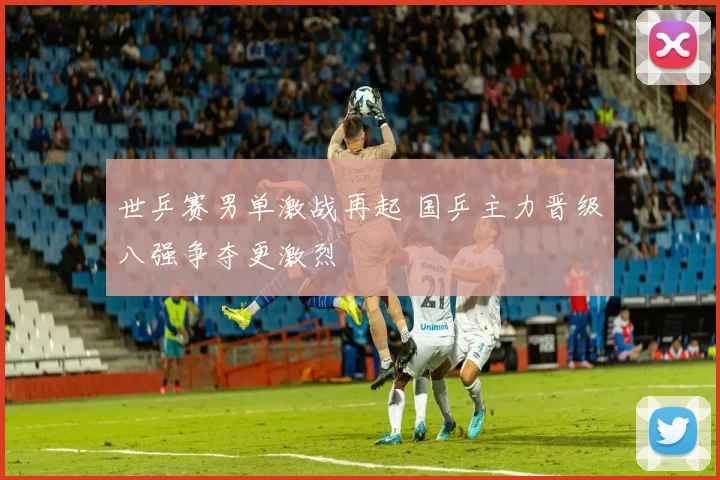 世乒赛男单激战再起 国乒主力晋级八强争夺更激烈