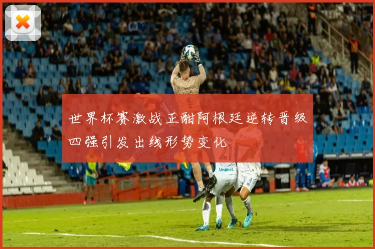 世界杯赛激战正酣阿根廷逆转晋级四强引发出线形势变化