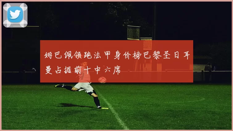 姆巴佩领跑法甲身价榜巴黎圣日耳曼占据前十中六席