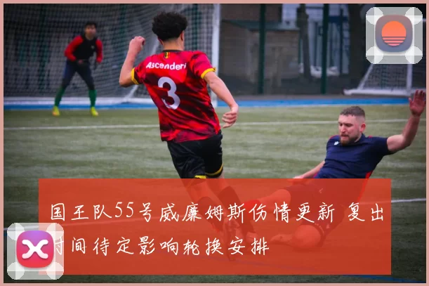 国王队55号威廉姆斯伤情更新 复出时间待定影响轮换安排