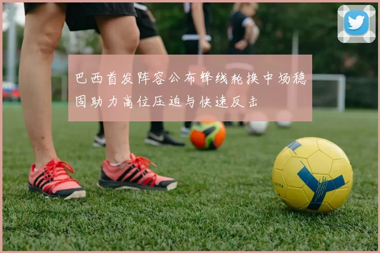 巴西首发阵容公布锋线轮换中场稳固助力高位压迫与快速反击