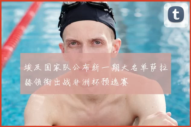 埃及国家队公布新一期大名单萨拉赫领衔出战非洲杯预选赛