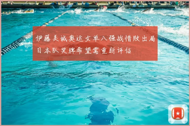 伊藤美诚奥运女单八强战惜败出局日本队奖牌希望需重新评估