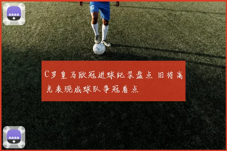 C罗皇马欧冠进球纪录盘点 旧将高光表现成球队争冠看点