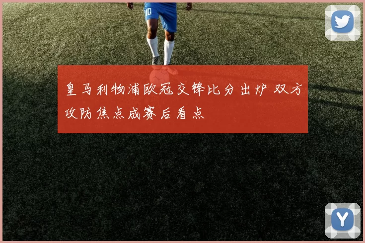 皇马利物浦欧冠交锋比分出炉 双方攻防焦点成赛后看点