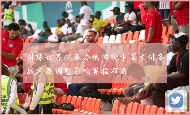 排球世界杯举办地揭晓中国女排备战方案调整影响赛程布局