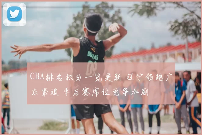 CBA排名积分一览更新 辽宁领跑广东紧追 季后赛席位竞争加剧