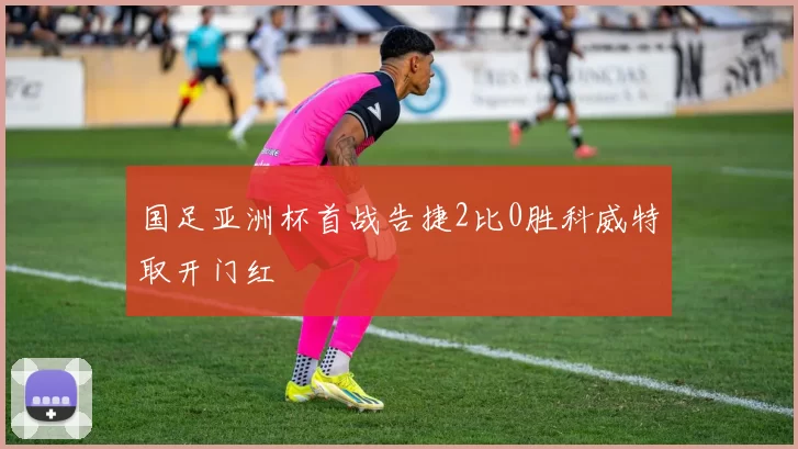 国足亚洲杯首战告捷2比0胜科威特取开门红