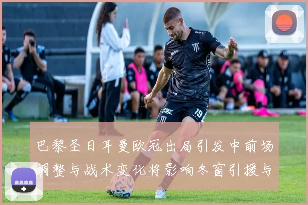 巴黎圣日耳曼欧冠出局引发中前场调整与战术变化将影响冬窗引援与轮换