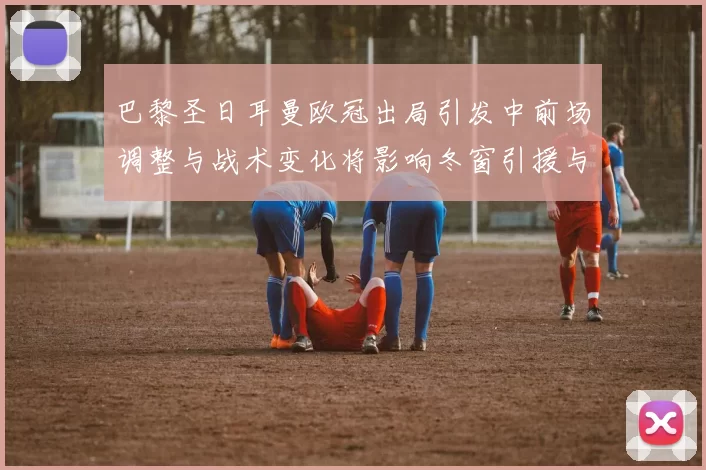 巴黎圣日耳曼欧冠出局引发中前场调整与战术变化将影响冬窗引援与轮换