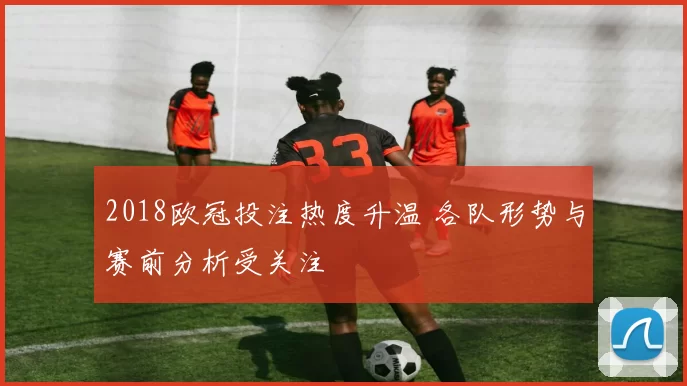2018欧冠投注热度升温 各队形势与赛前分析受关注
